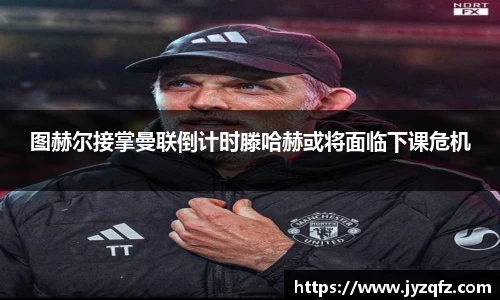 图赫尔接掌曼联倒计时滕哈赫或将面临下课危机