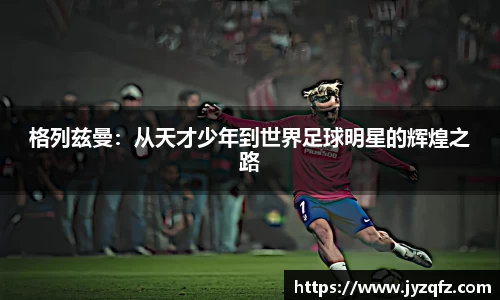 格列兹曼：从天才少年到世界足球明星的辉煌之路